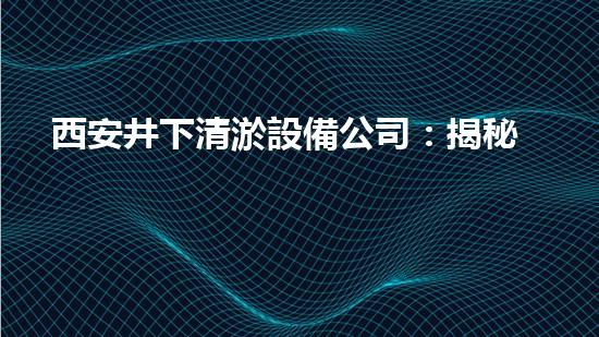 西安井下清淤設備公司：揭秘地底奇跡，解密神秘井下世界！